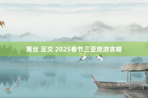 黑丝 足交 2025春节三亚旅游攻略