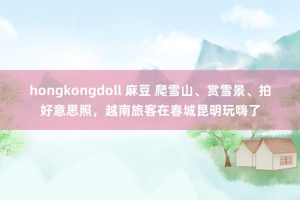 hongkongdoll 麻豆 爬雪山、赏雪景、拍好意思照，越南旅客在春城昆明玩嗨了