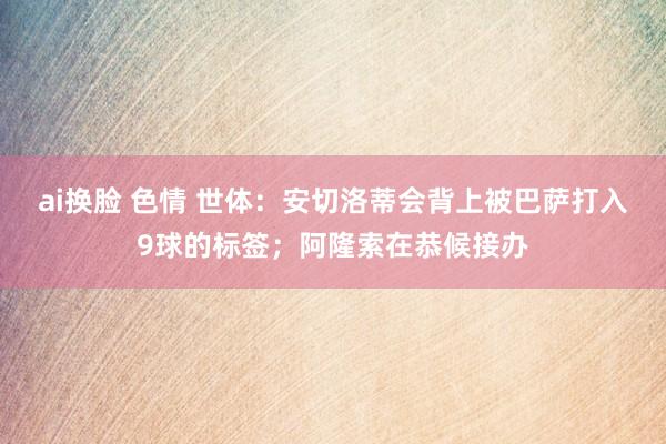 ai换脸 色情 世体：安切洛蒂会背上被巴萨打入9球的标签；阿隆索在恭候接办