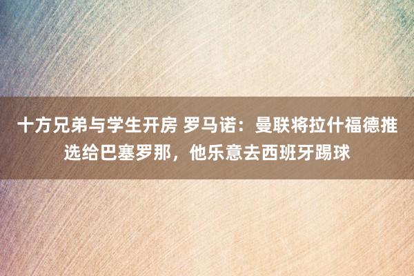 十方兄弟与学生开房 罗马诺：曼联将拉什福德推选给巴塞罗那，他乐意去西班牙踢球