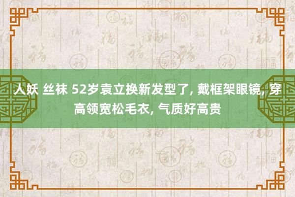 人妖 丝袜 52岁袁立换新发型了， 戴框架眼镜， 穿高领宽松毛衣， 气质好高贵