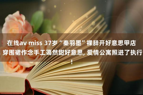 在线av miss 37岁“秦羽墨”裸辞开好意思甲店， 穿围裙作念手工蔼然甜好意思， 爱情公寓照进了执行!