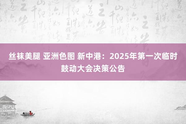 丝袜美腿 亚洲色图 新中港：2025年第一次临时鼓动大会决策公告